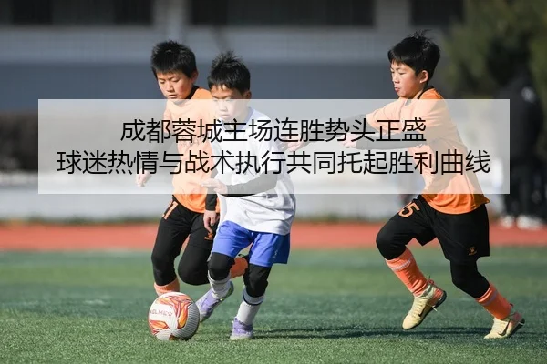成都蓉城主场连胜势头正盛 球迷热情与战术执行共同托起胜利曲线