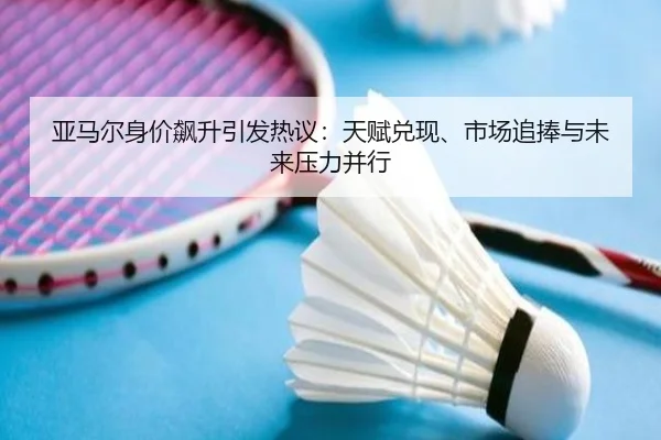亚马尔身价飙升引发热议：天赋兑现、市场追捧与未来压力并行